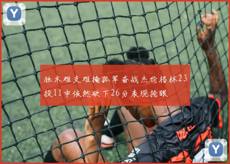 独木难支难掩孤军奋战杰伦格林23投11中依然砍下26分表现抢眼