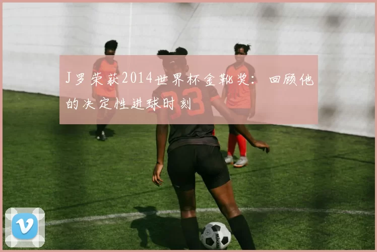 J罗荣获2014世界杯金靴奖：回顾他的决定性进球时刻