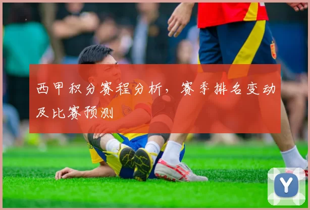 西甲积分赛程分析,赛季排名变动及比赛预测