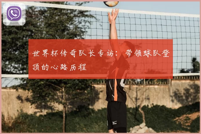世界杯传奇队长专访：带领球队登顶的心路历程