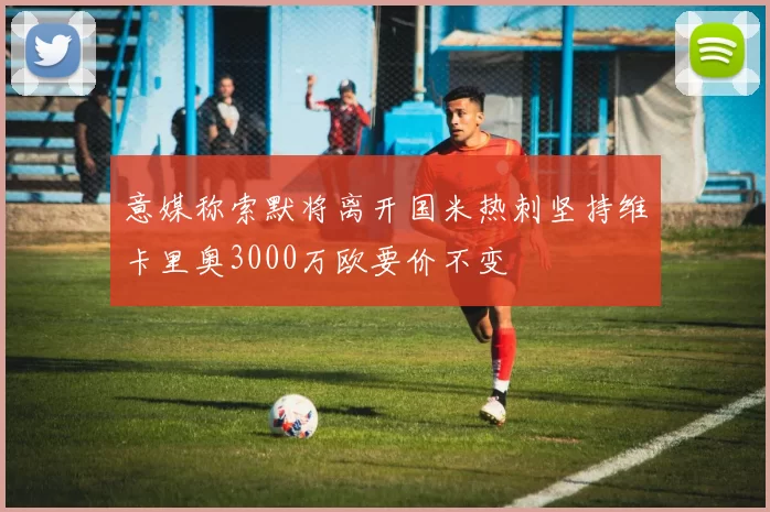 意媒称索默将离开国米热刺坚持维卡里奥3000万欧要价不变