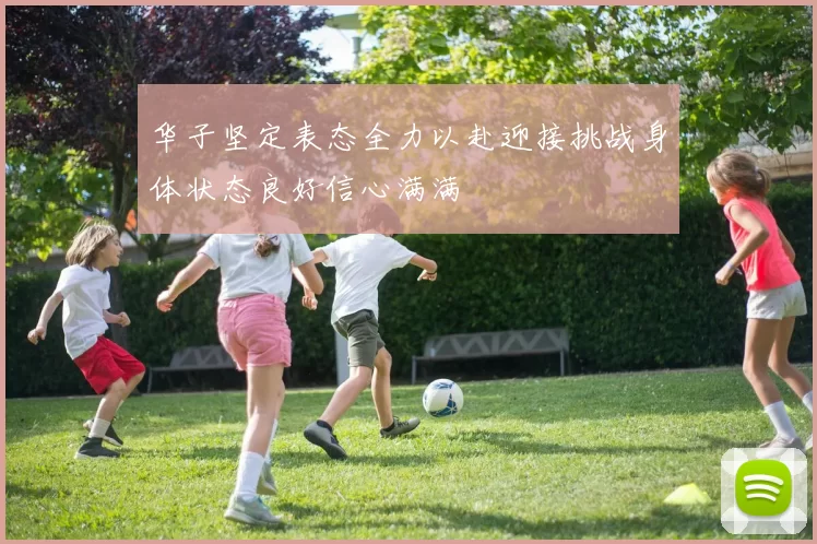 华子坚定表态全力以赴迎接挑战身体状态良好信心满满