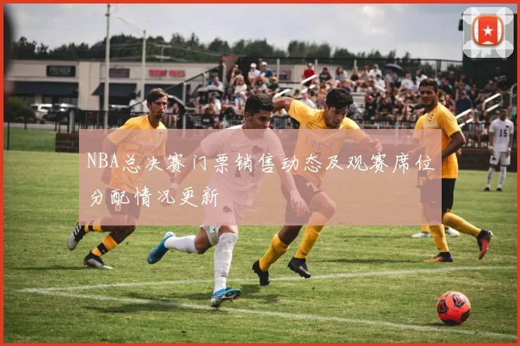 NBA总决赛门票销售动态及观赛席位分配情况更新