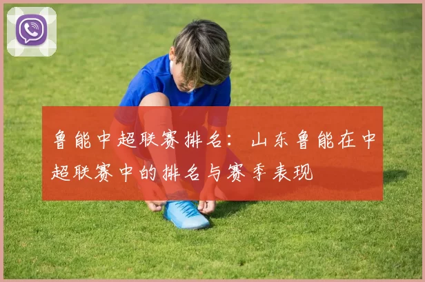 鲁能中超联赛排名:山东鲁能在中超联赛中的排名与赛季表现
