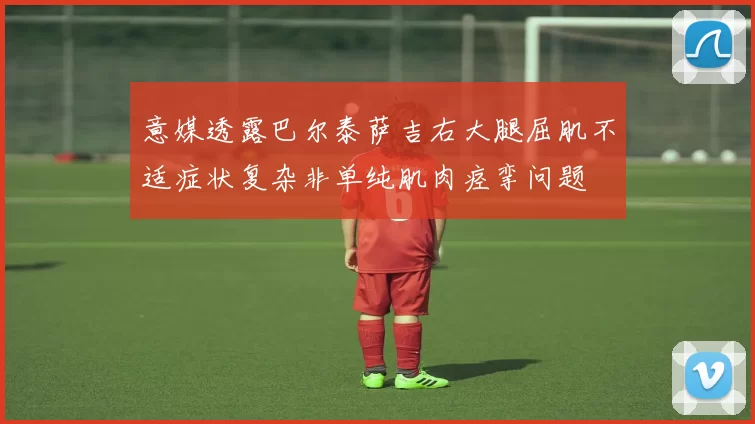 意媒透露巴尔泰萨吉右大腿屈肌不适症状复杂非单纯肌肉痉挛问题