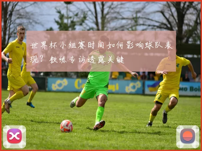 世界杯小组赛时间如何影响球队表现?教练专访透露关键