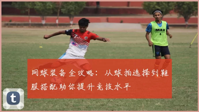网球装备全攻略：从球拍选择到鞋服搭配助你提升竞技水平