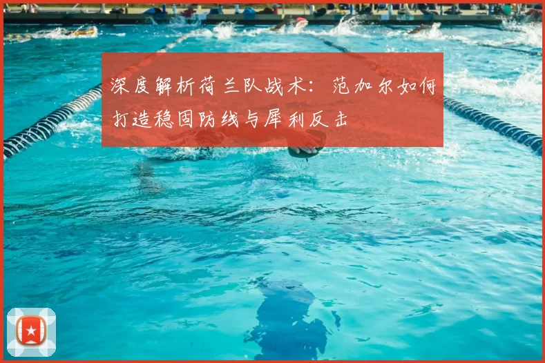 深度解析荷兰队战术:范加尔如何打造稳固防线与犀利反击