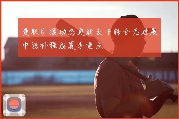 曼联引援动态更新麦卡转会无进展中场补强成夏季重点