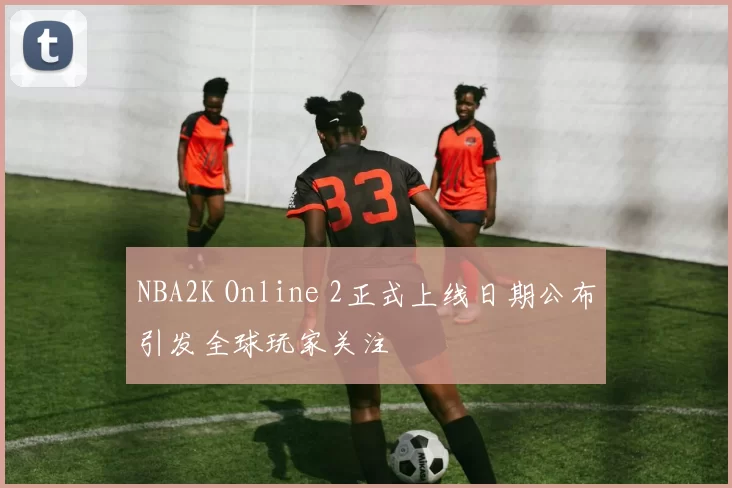 NBA2K Online 2正式上线日期公布引发全球玩家关注