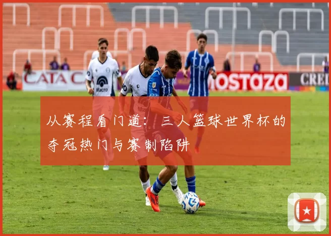 从赛程看门道:三人篮球世界杯的夺冠热门与赛制陷阱
