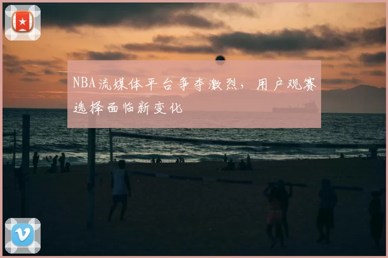 NBA流媒体平台争夺激烈，用户观赛选择面临新变化