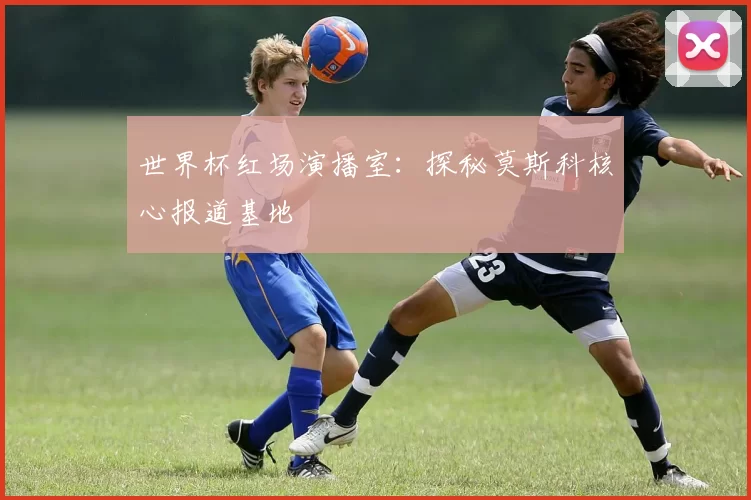 世界杯红场演播室：探秘莫斯科核心报道基地