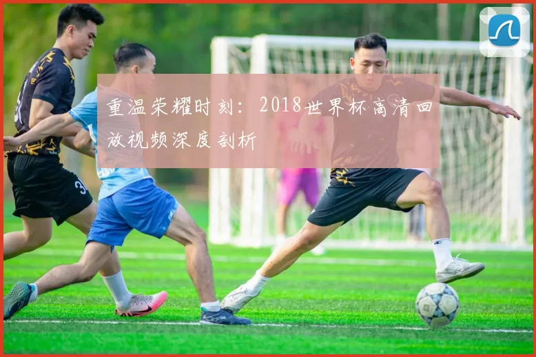重温荣耀时刻：2018世界杯高清回放视频深度剖析