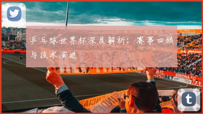 乒乓球世界杯深度解析：赛事回顾与技术演进
