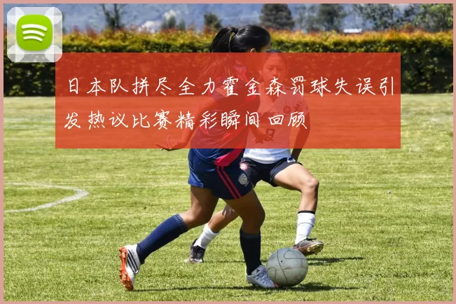 日本队拼尽全力霍金森罚球失误引发热议比赛精彩瞬间回顾