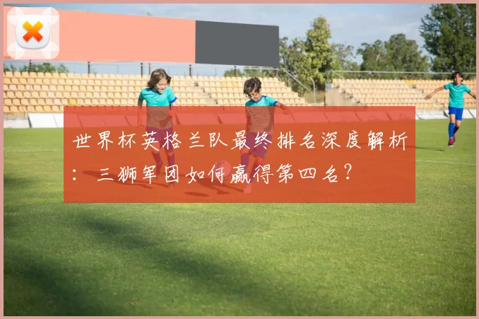 世界杯英格兰队最终排名深度解析：三狮军团如何赢得第四名？