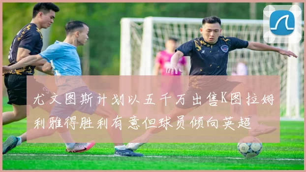 尤文图斯计划以五千万出售K图拉姆利雅得胜利有意但球员倾向英超
