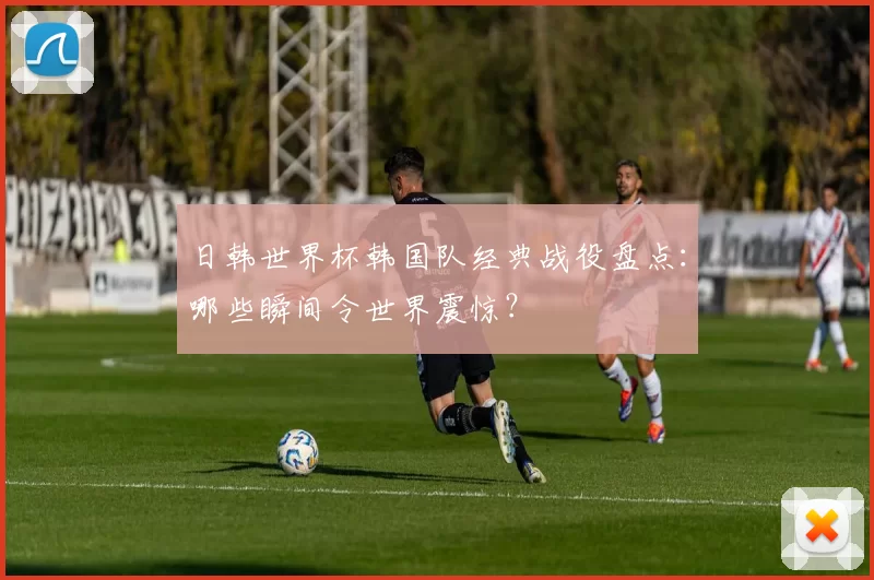 日韩世界杯韩国队经典战役盘点：哪些瞬间令世界震惊？