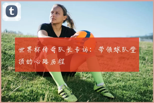 世界杯传奇队长专访：带领球队登顶的心路历程
