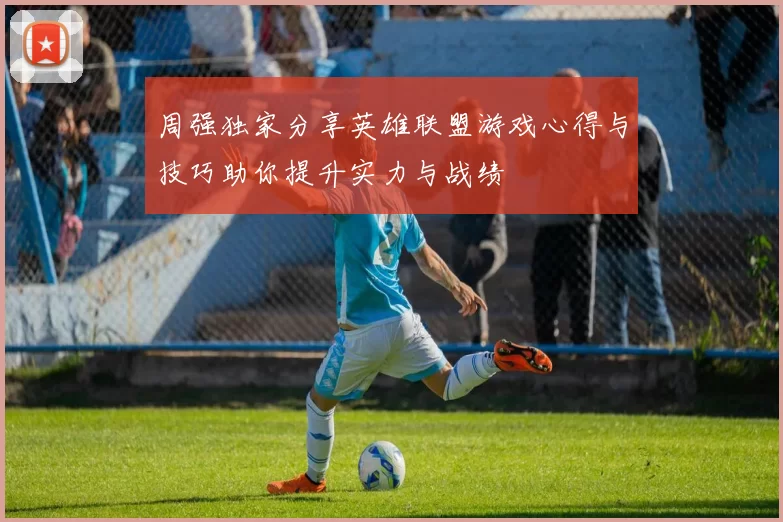 周强独家分享英雄联盟游戏心得与技巧助你提升实力与战绩