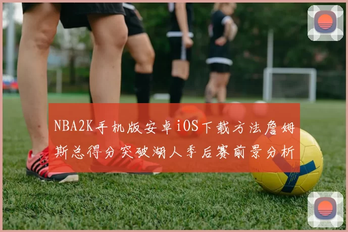 NBA2K手机版安卓iOS下载方法詹姆斯总得分突破湖人季后赛前景分析