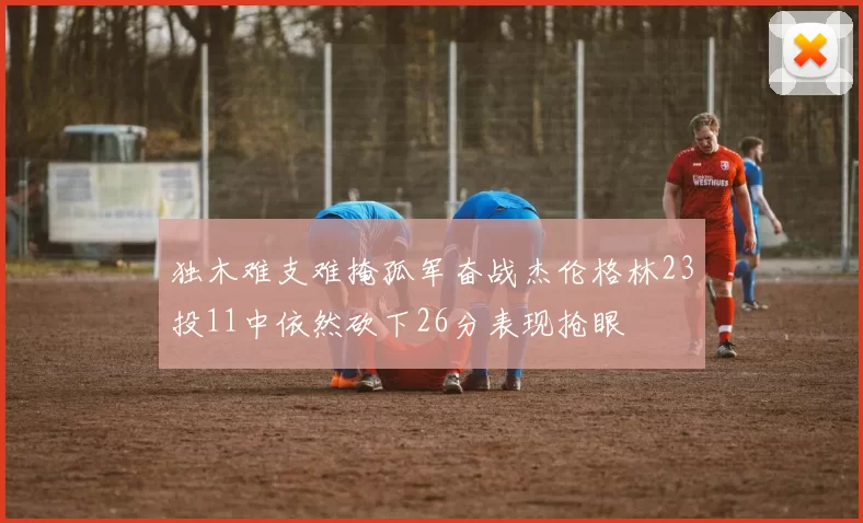 独木难支难掩孤军奋战杰伦格林23投11中依然砍下26分表现抢眼