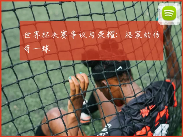 世界杯决赛争议与荣耀：格策的传奇一球
