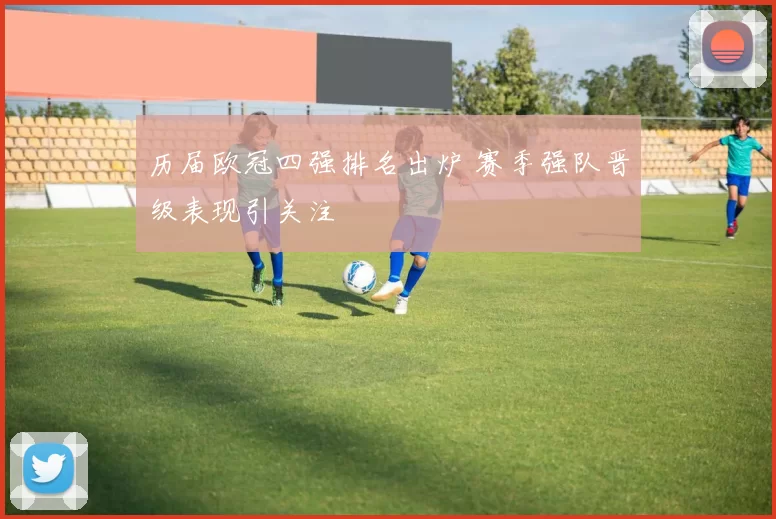 历届欧冠四强排名出炉 赛季强队晋级表现引关注