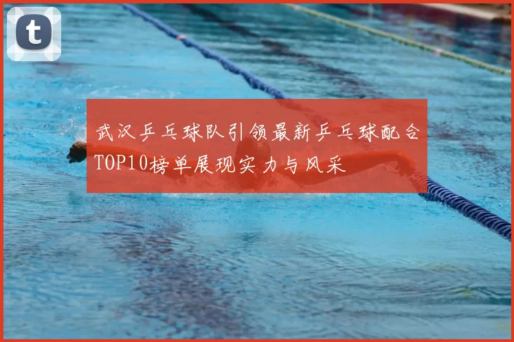 武汉乒乓球队引领最新乒乓球配合TOP10榜单展现实力与风采