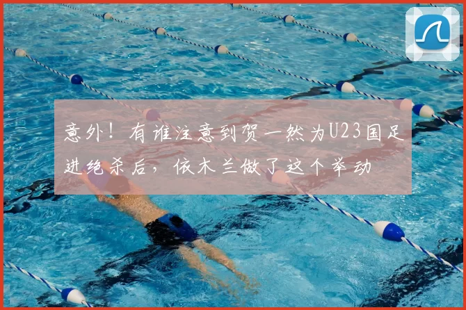 意外！有谁注意到贺一然为U23国足进绝杀后，依木兰做了这个举动