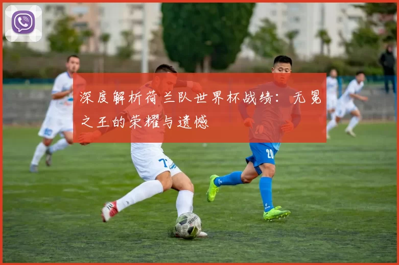 深度解析荷兰队世界杯战绩:无冕之王的荣耀与遗憾