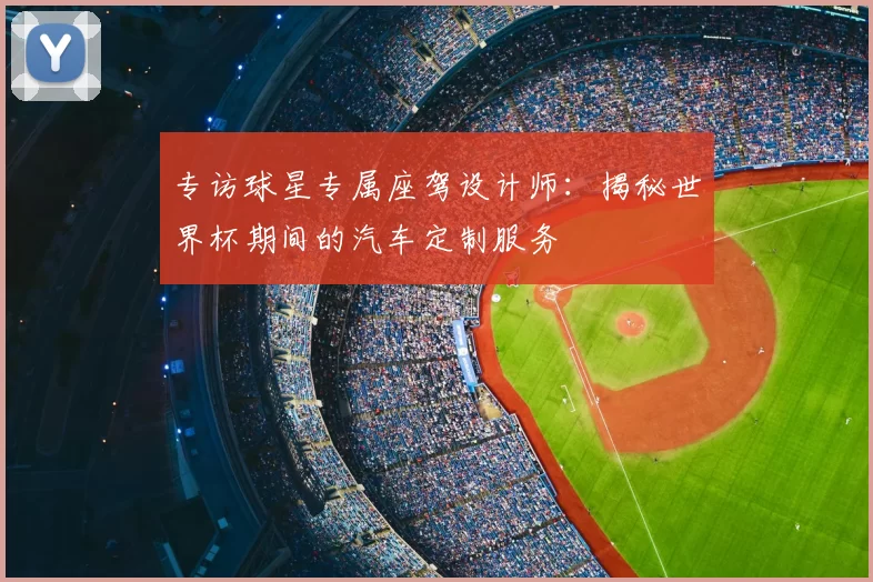 专访球星专属座驾设计师:揭秘世界杯期间的汽车定制服务