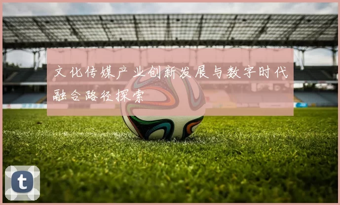 文化传媒产业创新发展与数字时代融合路径探索