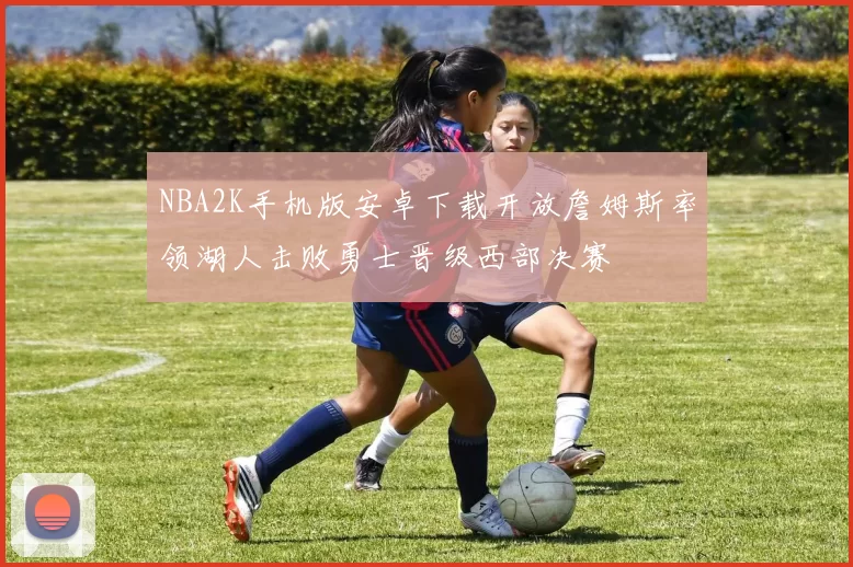 NBA2K手机版安卓下载开放詹姆斯率领湖人击败勇士晋级西部决赛