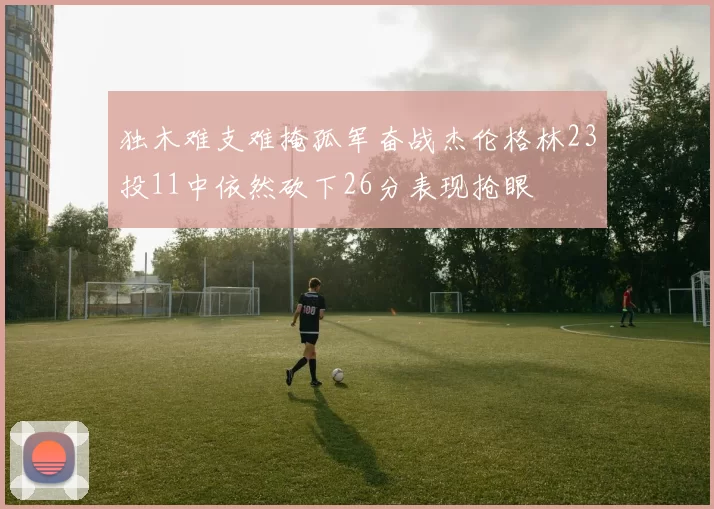 独木难支难掩孤军奋战杰伦格林23投11中依然砍下26分表现抢眼