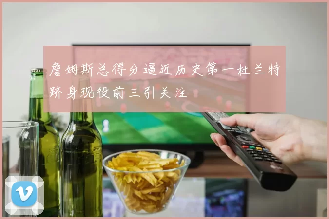 詹姆斯总得分逼近历史第一杜兰特跻身现役前三引关注