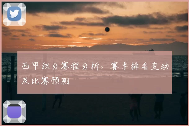 西甲积分赛程分析,赛季排名变动及比赛预测