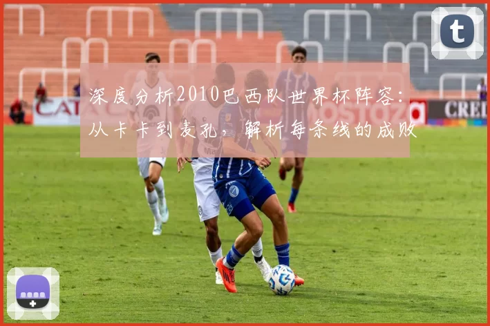 深度分析2010巴西队世界杯阵容：从卡卡到麦孔，解析每条线的成败