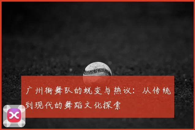 广州街舞队的蜕变与热议：从传统到现代的舞蹈文化探索