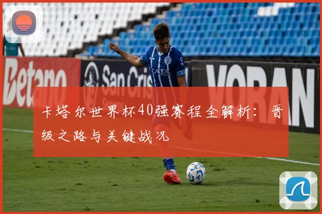 卡塔尔世界杯40强赛程全解析:晋级之路与关键战况