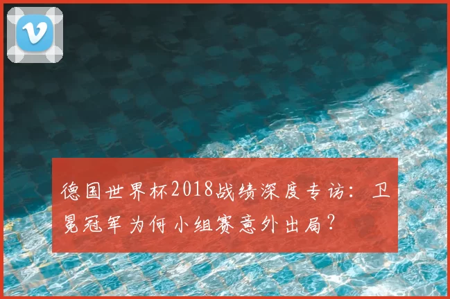 德国世界杯2018战绩深度专访：卫冕冠军为何小组赛意外出局？