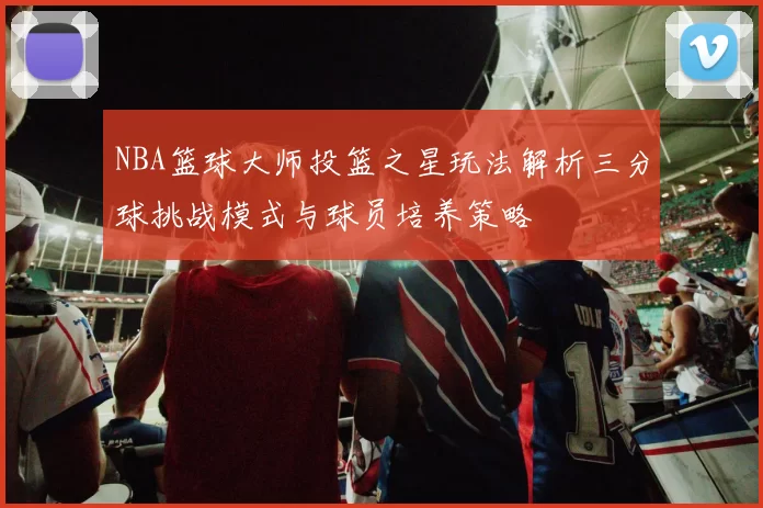 NBA篮球大师投篮之星玩法解析三分球挑战模式与球员培养策略