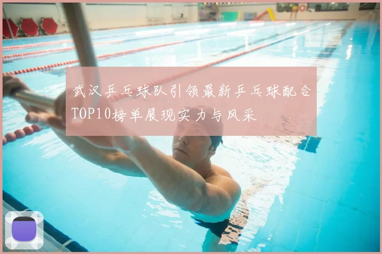 武汉乒乓球队引领最新乒乓球配合TOP10榜单展现实力与风采
