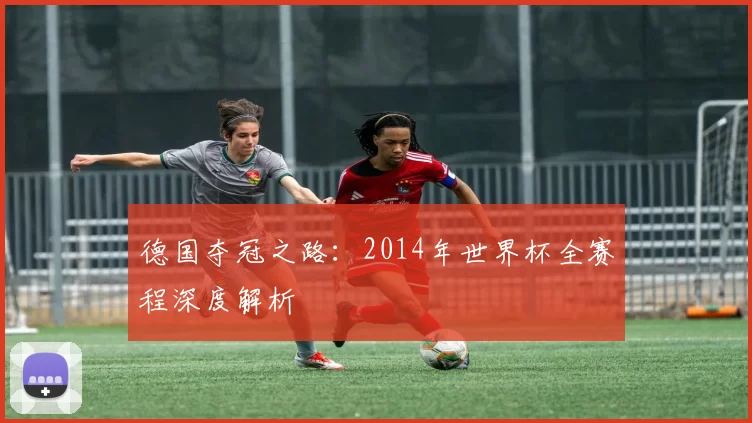 德国夺冠之路:2014年世界杯全赛程深度解析