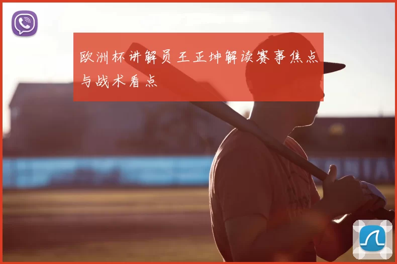 欧洲杯讲解员王正坤解读赛事焦点与战术看点