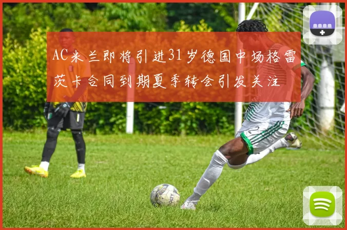 AC米兰即将引进31岁德国中场格雷茨卡合同到期夏季转会引发关注