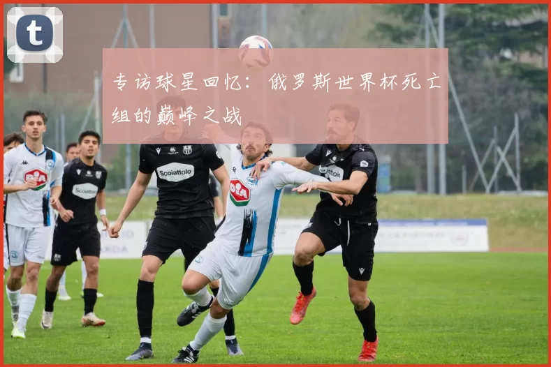 专访球星回忆：俄罗斯世界杯死亡组的巅峰之战