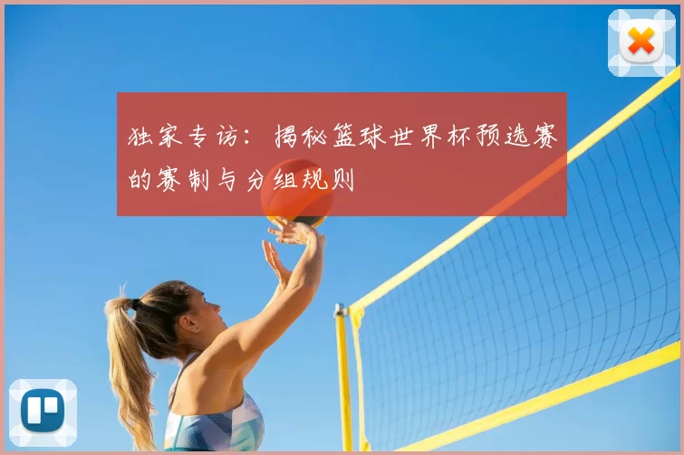 独家专访:揭秘篮球世界杯预选赛的赛制与分组规则