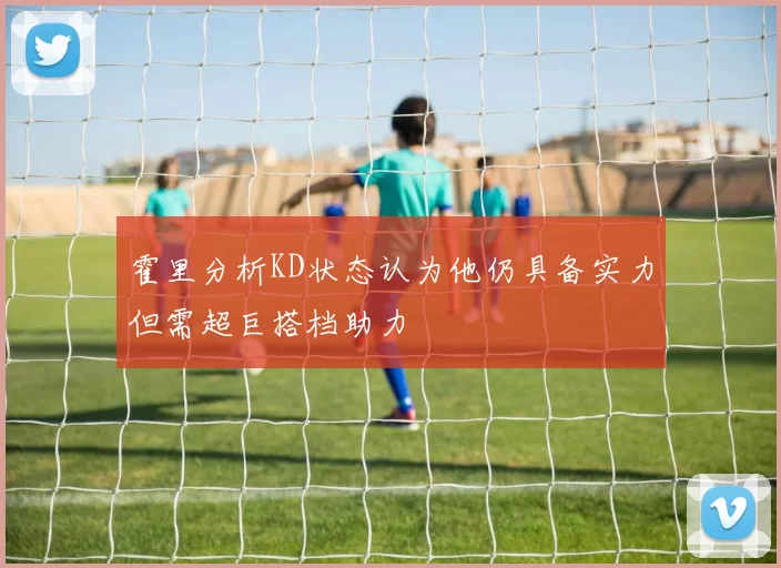 霍里分析KD状态认为他仍具备实力但需超巨搭档助力